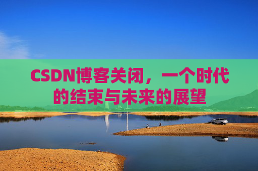 CSDN博客关闭，一个时代的结束与未来的展望